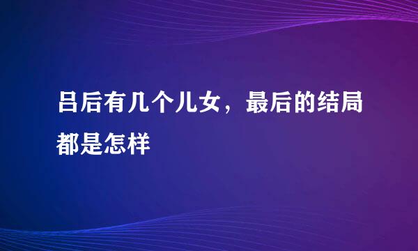 吕后有几个儿女，最后的结局都是怎样