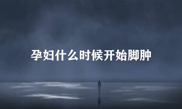孕妇什么时候开始脚肿