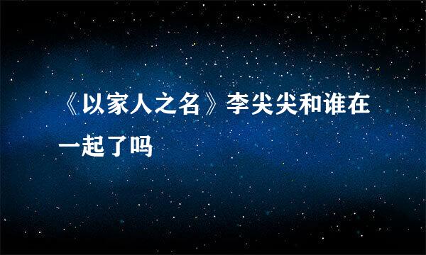 《以家人之名》李尖尖和谁在一起了吗