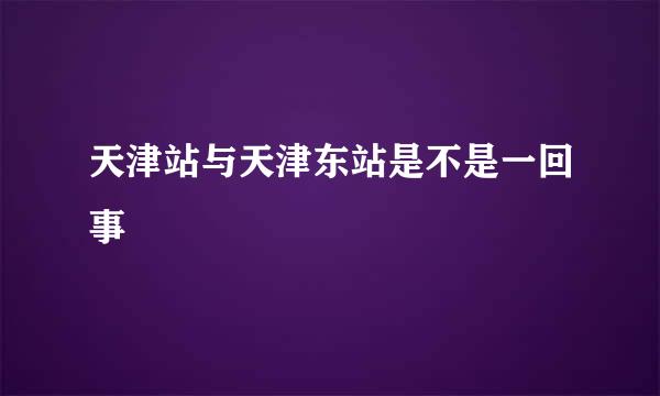 天津站与天津东站是不是一回事