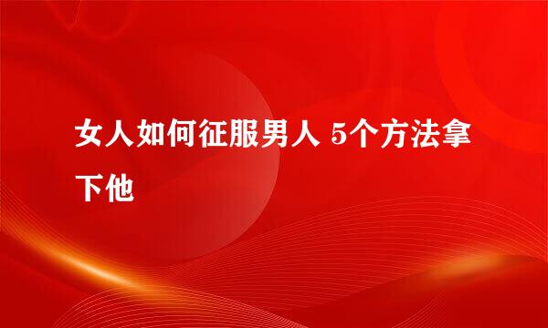 女人如何征服男人 5个方法拿下他