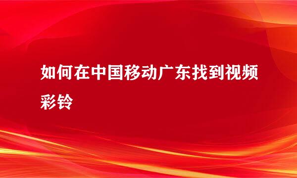 如何在中国移动广东找到视频彩铃