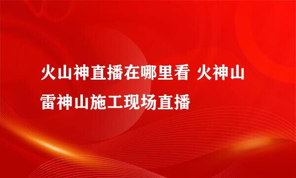 火山神直播在哪里看 火神山雷神山施工现场直播