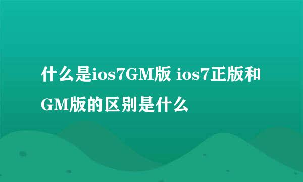 什么是ios7GM版 ios7正版和GM版的区别是什么
