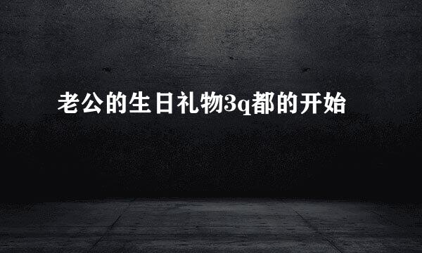 老公的生日礼物3q都的开始