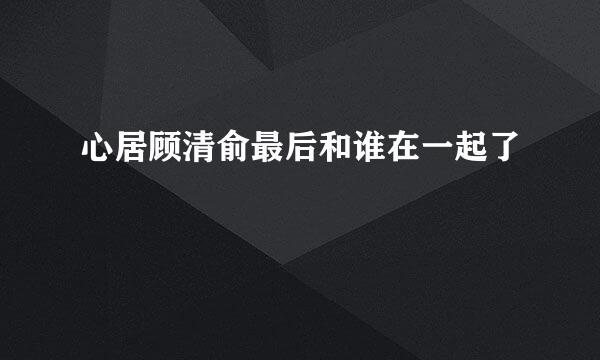 心居顾清俞最后和谁在一起了