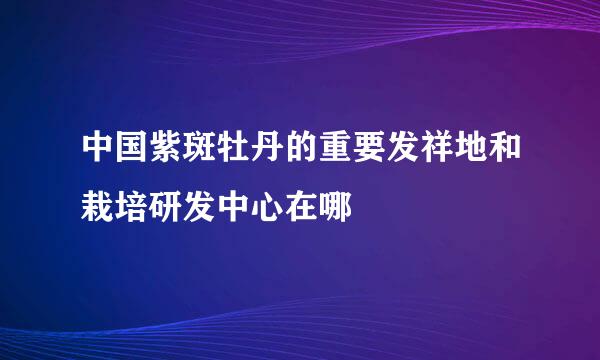 中国紫斑牡丹的重要发祥地和栽培研发中心在哪