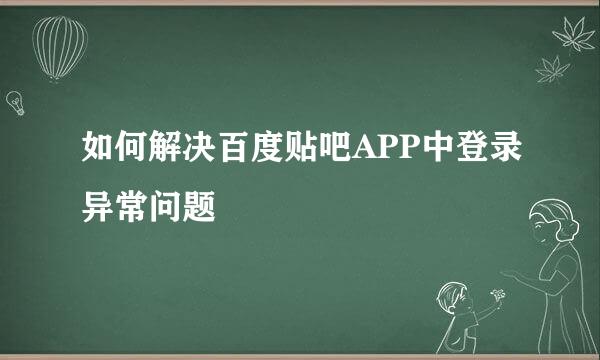 如何解决百度贴吧APP中登录异常问题