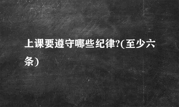 上课要遵守哪些纪律?(至少六条)