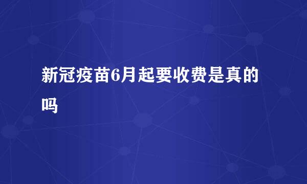 新冠疫苗6月起要收费是真的吗