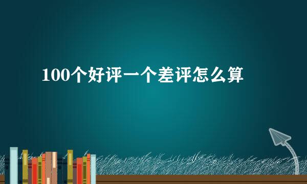 100个好评一个差评怎么算