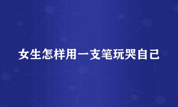 女生怎样用一支笔玩哭自己