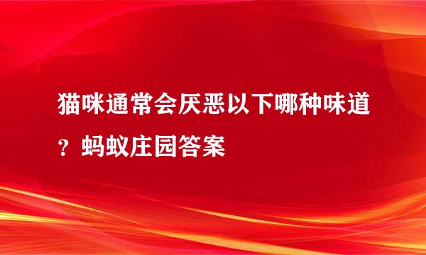 猫咪通常会厌恶以下哪种味道？蚂蚁庄园答案