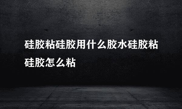 硅胶粘硅胶用什么胶水硅胶粘硅胶怎么粘