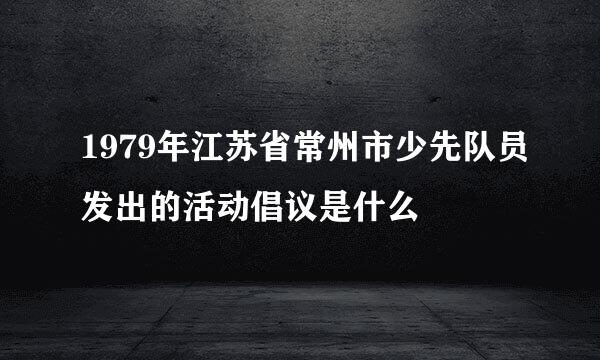 1979年江苏省常州市少先队员发出的活动倡议是什么