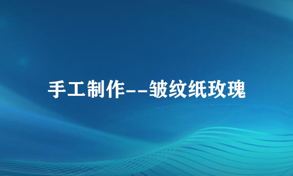 手工制作--皱纹纸玫瑰
