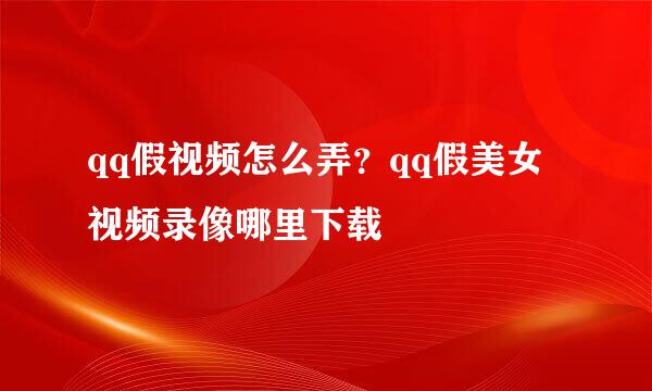 qq假视频怎么弄？qq假美女视频录像哪里下载