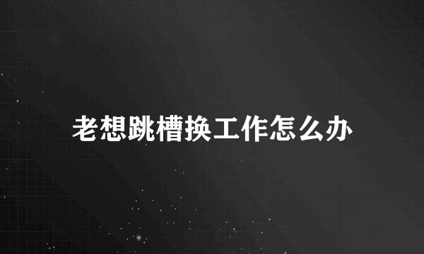 老想跳槽换工作怎么办