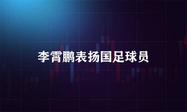 李霄鹏表扬国足球员