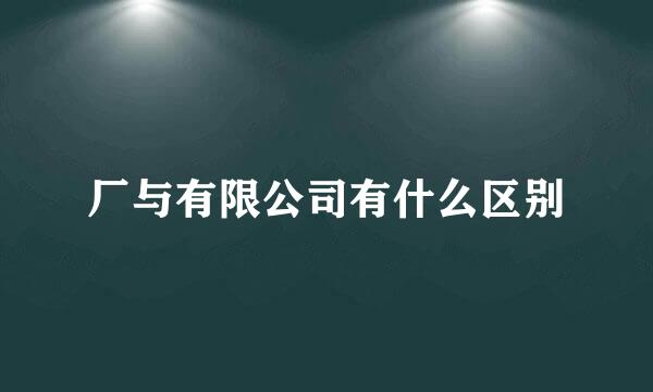 厂与有限公司有什么区别