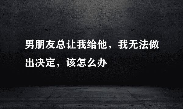 男朋友总让我给他，我无法做出决定，该怎么办