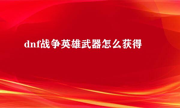 dnf战争英雄武器怎么获得