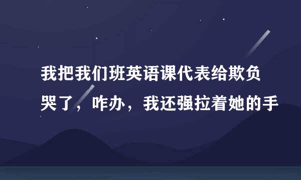 我把我们班英语课代表给欺负哭了，咋办，我还强拉着她的手