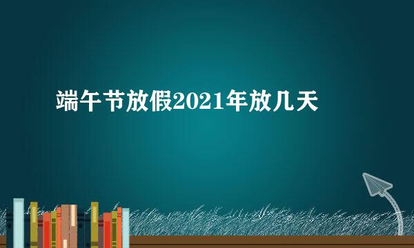 端午节放假2021年放几天