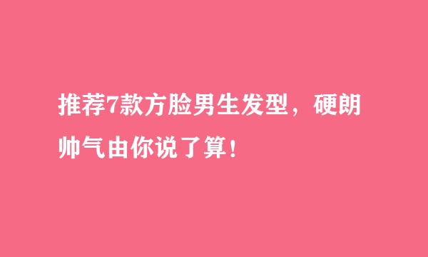 推荐7款方脸男生发型，硬朗帅气由你说了算！