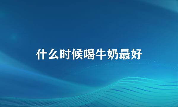 什么时候喝牛奶最好