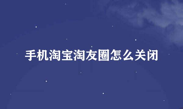 手机淘宝淘友圈怎么关闭