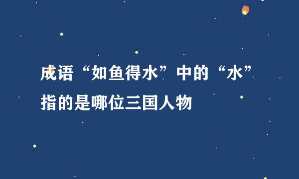 成语“如鱼得水”中的“水”指的是哪位三国人物