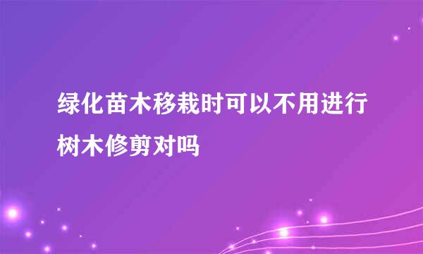 绿化苗木移栽时可以不用进行树木修剪对吗