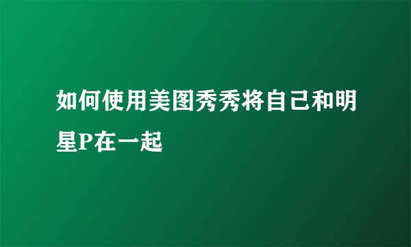 如何使用美图秀秀将自己和明星P在一起