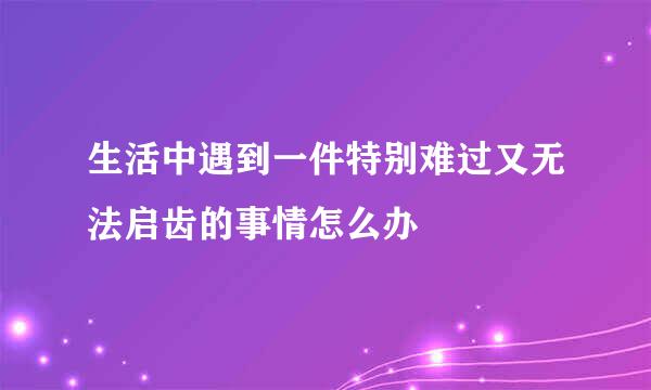 生活中遇到一件特别难过又无法启齿的事情怎么办