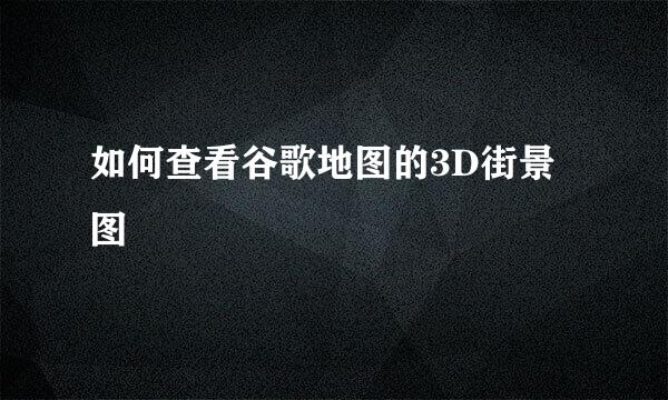 如何查看谷歌地图的3D街景图