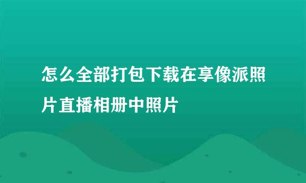 怎么全部打包下载在享像派照片直播相册中照片