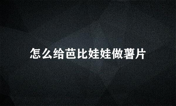 怎么给芭比娃娃做薯片