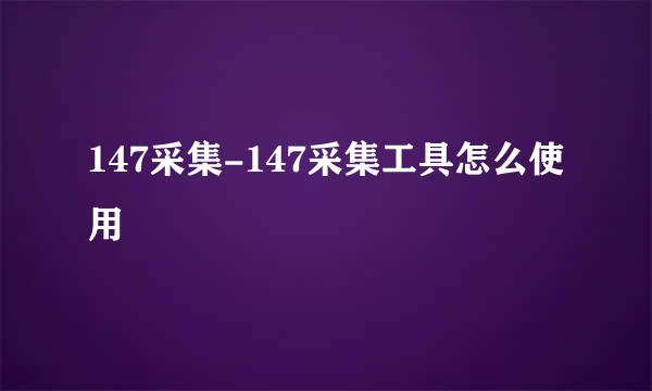 147采集-147采集工具怎么使用