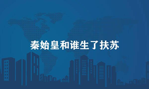 秦始皇和谁生了扶苏