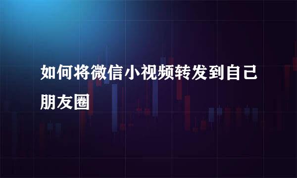 如何将微信小视频转发到自己朋友圈