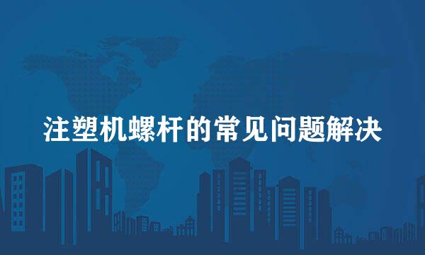 注塑机螺杆的常见问题解决