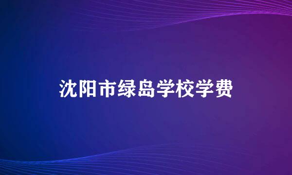 沈阳市绿岛学校学费