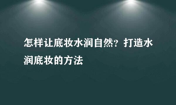 怎样让底妆水润自然？打造水润底妆的方法