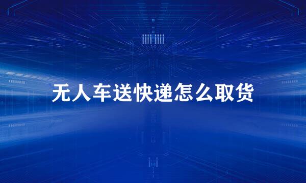 无人车送快递怎么取货