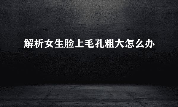 解析女生脸上毛孔粗大怎么办