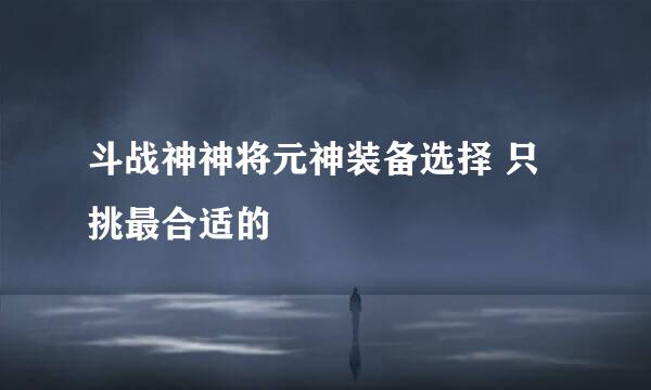 斗战神神将元神装备选择 只挑最合适的