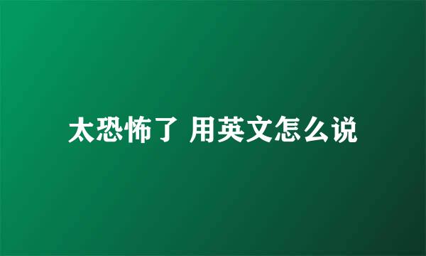 太恐怖了 用英文怎么说