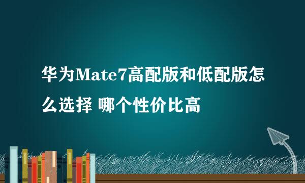 华为Mate7高配版和低配版怎么选择 哪个性价比高