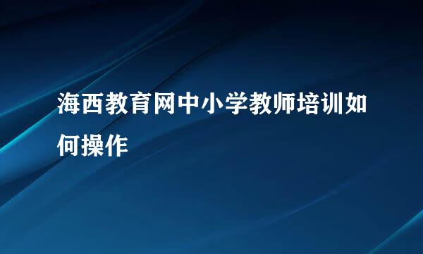 海西教育网中小学教师培训如何操作
